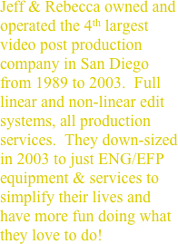 Jeff & Rebecca owned and operated the 4th largest video post production company in San Diego from 1989 to 2003.  Full linear and non-linear edit systems, all production services.  They down-sized in 2003 to just ENG/EFP equipment & services to simplify their lives and have more fun doing what they love to do!